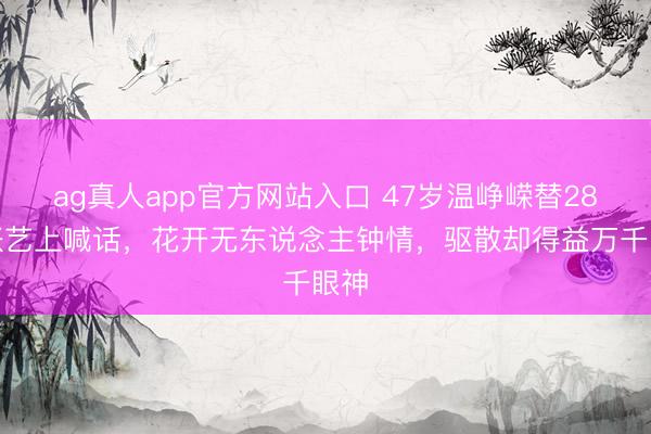 ag真人app官方网站入口 47岁温峥嵘替28岁张艺上喊话，花开无东说念主钟情，驱散却得益万千眼神
