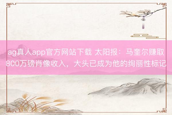 ag真人app官方网站下载 太阳报:马奎尔赚取800万镑肖像收入,大头已成为他的绚丽性标记