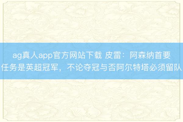ag真人app官方网站下载 皮雷:阿森纳首要任务是英超冠军,不论夺冠与否阿尔特塔必须留队
