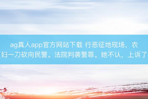ag真人app官方网站下载 行恶征地现场，农妇一刀砍向民警。法院判袭警罪。她不认，上诉了