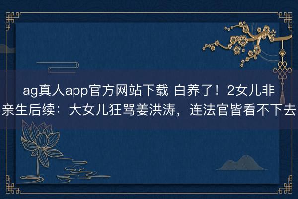 ag真人app官方网站下载 白养了!2女儿非亲生后续:大女儿狂骂姜洪涛,连法官皆看不下去