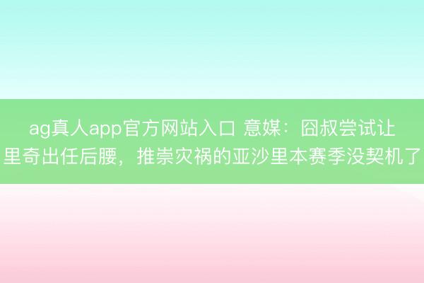 ag真人app官方网站入口 意媒:囧叔尝试让里奇出任后腰,推崇灾祸的亚沙里本赛季没契机了