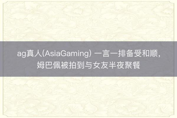 ag真人(AsiaGaming) 一言一排备受和顺,姆巴佩被拍到与女友半夜聚餐