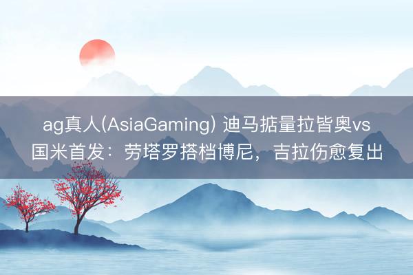 ag真人(AsiaGaming) 迪马掂量拉皆奥vs国米首发:劳塔罗搭档博尼,吉拉伤愈复出