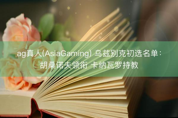 ag真人(AsiaGaming) 乌兹别克初选名单：胡桑诺夫领衔 卡纳瓦罗持教