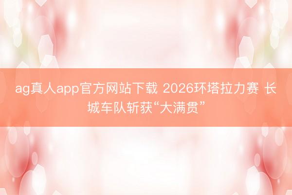 ag真人app官方网站下载 2026环塔拉力赛 长城车队斩获“大满贯”
