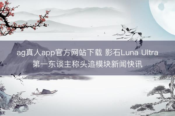 ag真人app官方网站下载 影石Luna Ultra第一东谈主称头追模块新闻快讯