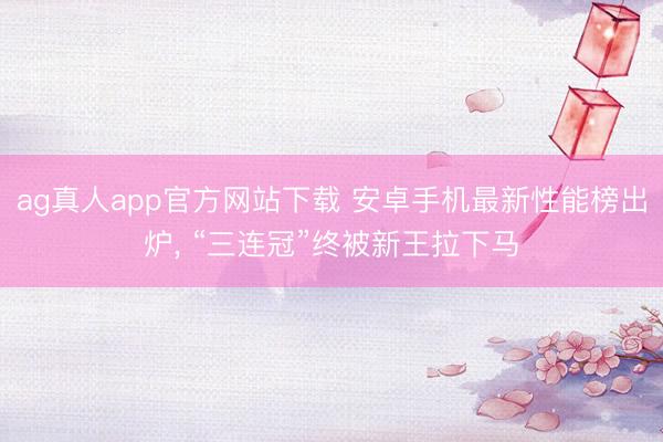 ag真人app官方网站下载 安卓手机最新性能榜出炉， “三连冠”终被新王拉下马