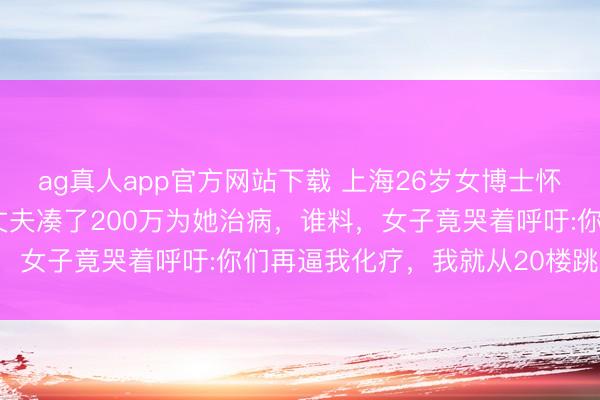 ag真人app官方网站下载 上海26岁女博士怀胎五个月查出胰腺癌，丈夫凑了200万为她治病，谁料，女子竟哭着呼吁:你们再逼我化疗，我就从20楼跳下去！