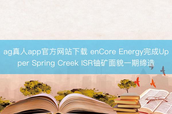ag真人app官方网站下载 enCore Energy完成Upper Spring Creek ISR铀矿面貌一期缔造