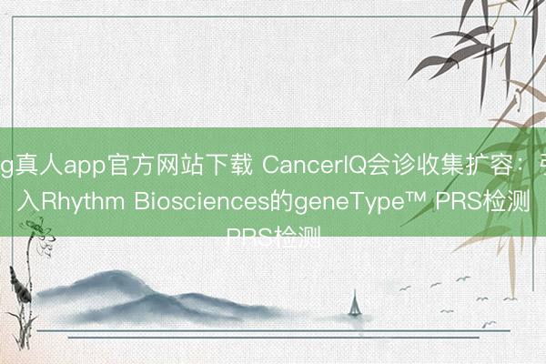 ag真人app官方网站下载 CancerIQ会诊收集扩容：引入Rhythm Biosciences的geneType™ PRS检测