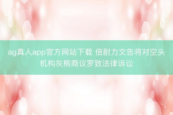 ag真人app官方网站下载 倍耐力文告将对空头机构灰熊商议罗致法律诉讼