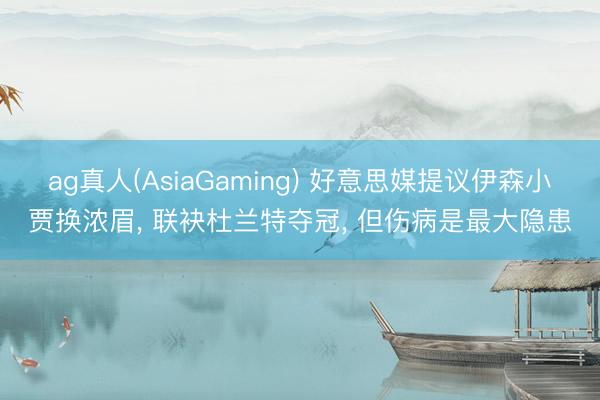 ag真人(AsiaGaming) 好意思媒提议伊森小贾换浓眉， 联袂杜兰特夺冠， 但伤病是最大隐患