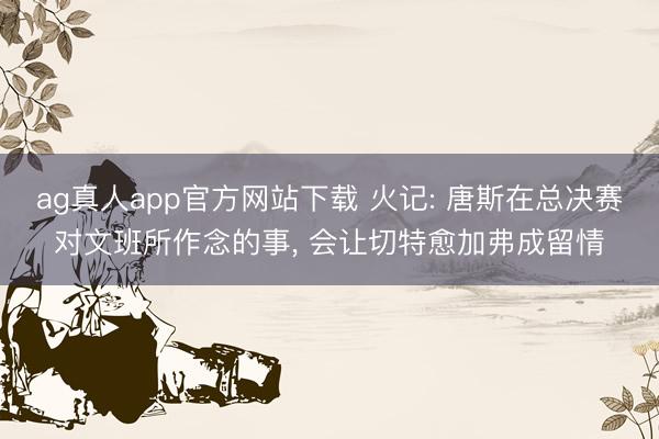 ag真人app官方网站下载 火记: 唐斯在总决赛对文班所作念的事， 会让切特愈加弗成留情