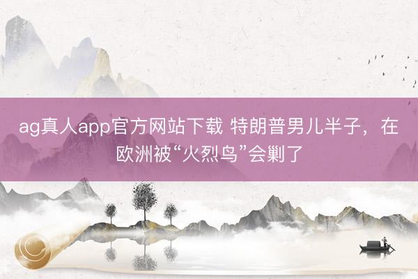 ag真人app官方网站下载 特朗普男儿半子,在欧洲被“火烈鸟”会剿了
