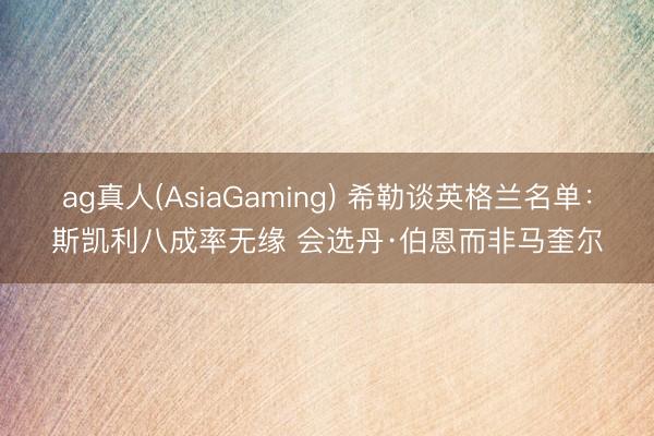 ag真人(AsiaGaming) 希勒谈英格兰名单：斯凯利八成率无缘 会选丹·伯恩而非马奎尔