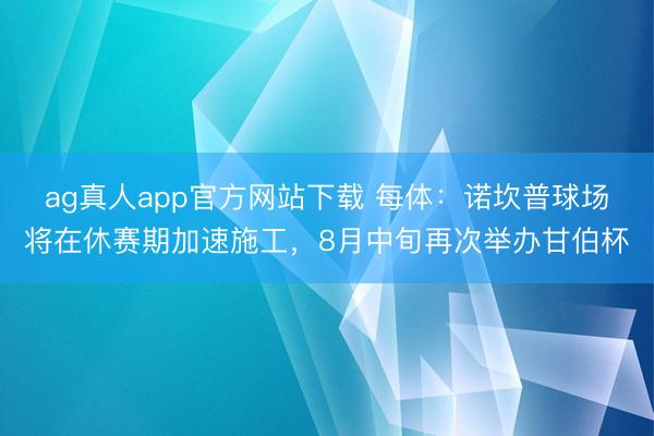 ag真人app官方网站下载 每体:诺坎普球场将在休赛期加速施工,8月中旬再次举办甘伯杯