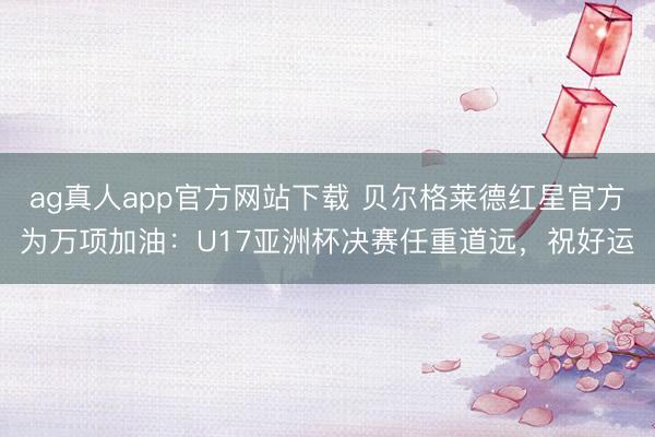 ag真人app官方网站下载 贝尔格莱德红星官方为万项加油：U17亚洲杯决赛任重道远，祝好运