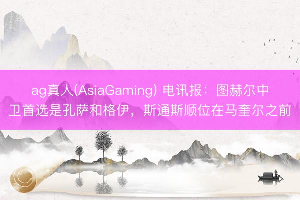 ag真人(AsiaGaming) 电讯报:图赫尔中卫首选是孔萨和格伊,斯通斯顺位在马奎尔之前