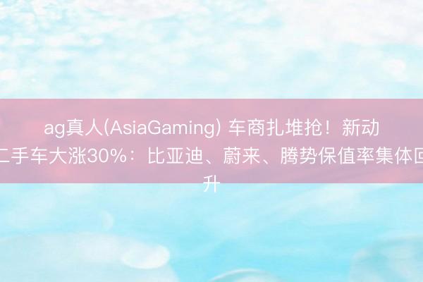 ag真人(AsiaGaming) 车商扎堆抢!新动力二手车大涨30%:比亚迪、蔚来、腾势保值率集体回升