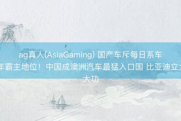 ag真人(AsiaGaming) 国产车斥每日系车28年霸主地位！中国成澳洲汽车最猛入口国 比亚迪立大功
