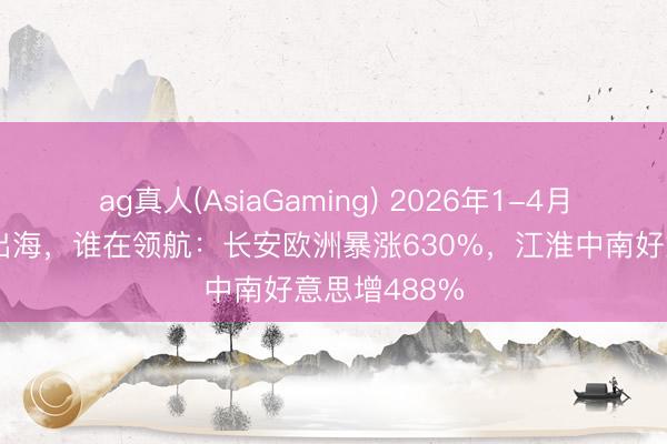 ag真人(AsiaGaming) 2026年1-4月中国乘用车出海，谁在领航：长安欧洲暴涨630%，江淮中南好意思增488%