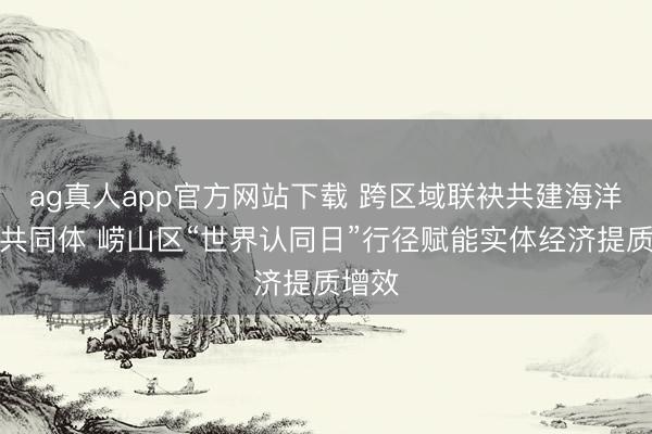 ag真人app官方网站下载 跨区域联袂共建海洋质料共同体 崂山区“世界认同日”行径赋能实体经济提质增效