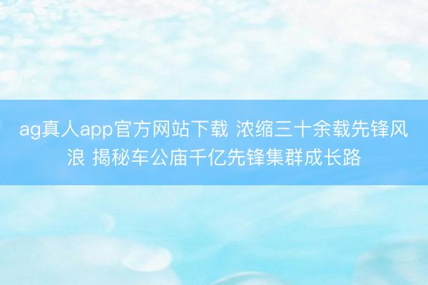 ag真人app官方网站下载 浓缩三十余载先锋风浪 揭秘车公庙千亿先锋集群成长路