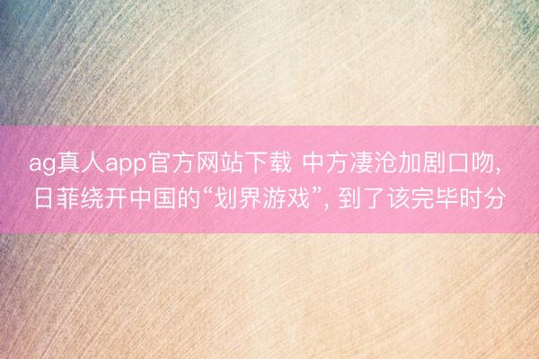 ag真人app官方网站下载 中方凄沧加剧口吻， 日菲绕开中国的“划界游戏”， 到了该完毕时分