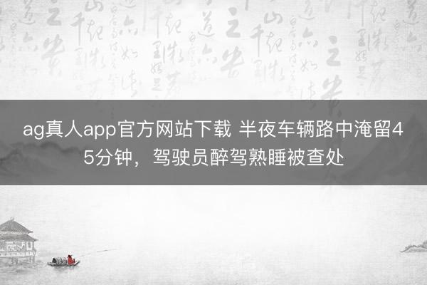 ag真人app官方网站下载 半夜车辆路中淹留45分钟,驾驶员醉驾熟睡被查处