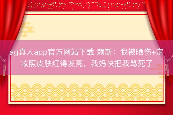 ag真人app官方网站下载 赖斯：我被晒伤+定妆照皮肤红得发亮，我妈快把我骂死了
