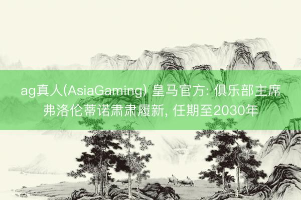 ag真人(AsiaGaming) 皇马官方: 俱乐部主席弗洛伦蒂诺肃肃履新， 任期至2030年