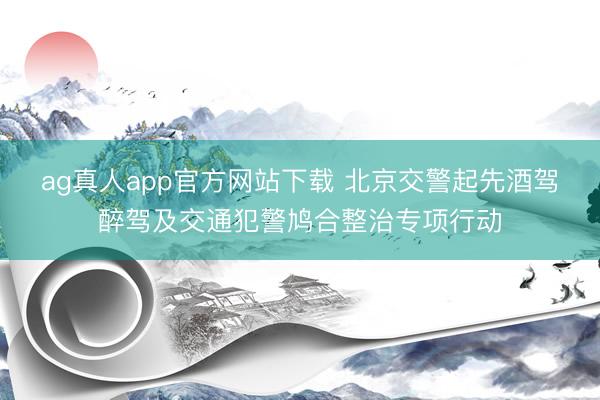 ag真人app官方网站下载 北京交警起先酒驾醉驾及交通犯警鸠合整治专项行动