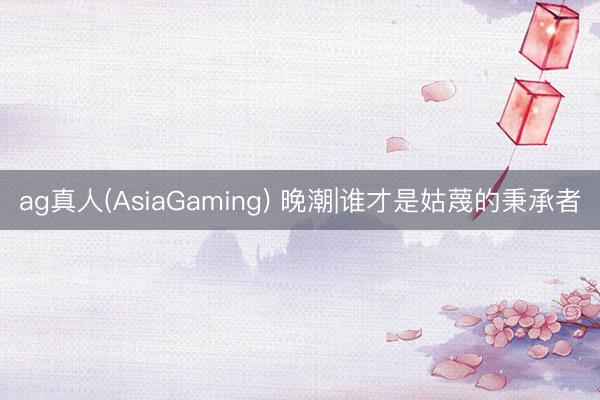 ag真人(AsiaGaming) 晚潮|谁才是姑蔑的秉承者