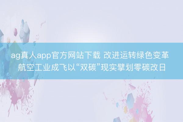 ag真人app官方网站下载 改进运转绿色变革 航空工业成飞以“双碳”现实擘划零碳改日