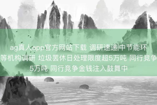 ag真人app官方网站下载 调研速递|中节能环境招待国信证券等机构调研 垃圾罢休日处理限度超5万吨 同行竞争金钱注入鼓舞中