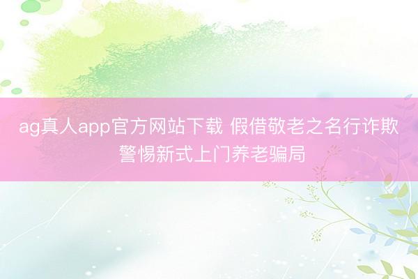 ag真人app官方网站下载 假借敬老之名行诈欺 警惕新式上门养老骗局