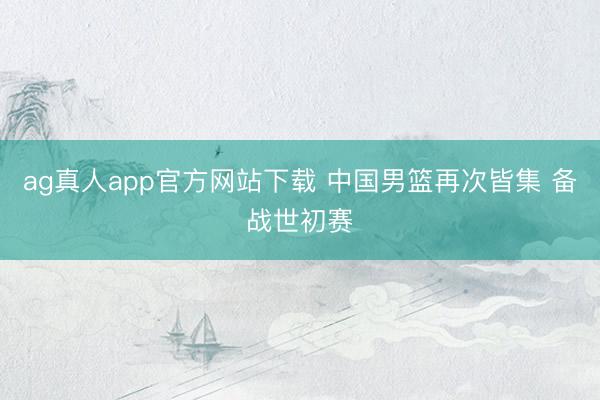 ag真人app官方网站下载 中国男篮再次皆集 备战世初赛