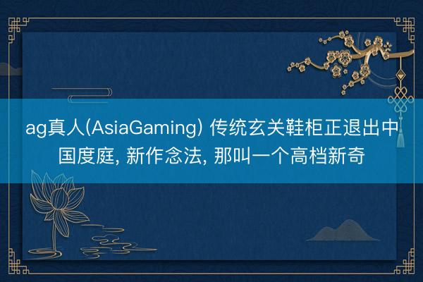 ag真人(AsiaGaming) 传统玄关鞋柜正退出中国度庭， 新作念法，<a href=