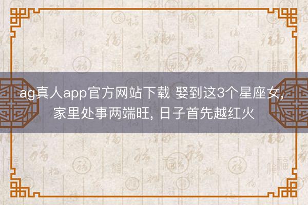 ag真人app官方网站下载 娶到这3个星座女， 家里处事两端旺， 日子首先越红火