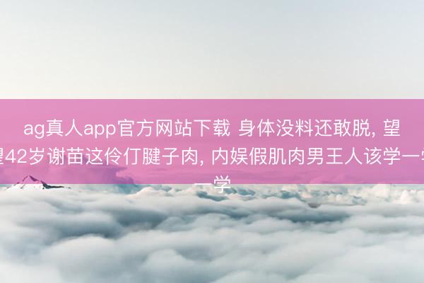ag真人app官方网站下载 身体没料还敢脱， 望望42岁谢苗这伶仃腱子肉， 内娱假肌肉男王人该学一学