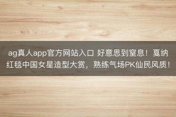 ag真人app官方网站入口 好意思到窒息!戛纳红毯中国女星造型大赏,熟练气场PK仙民风质!