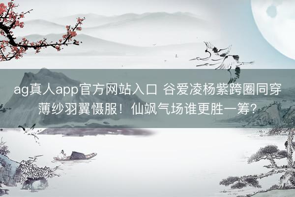 ag真人app官方网站入口 谷爱凌杨紫跨圈同穿薄纱羽翼慑服！仙飒气场谁更胜一筹？