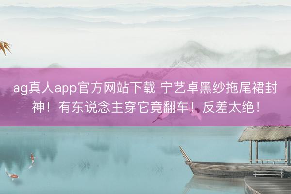 ag真人app官方网站下载 宁艺卓黑纱拖尾裙封神！有东说念主穿它竟翻车！反差太绝！