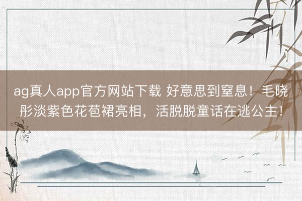 ag真人app官方网站下载 好意思到窒息！毛晓彤淡紫色花苞裙亮相，活脱脱童话在逃公主！
