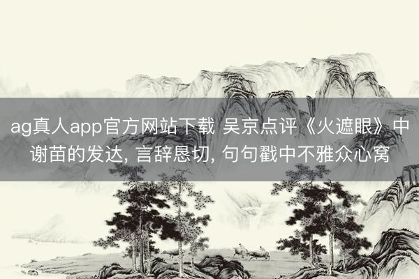 ag真人app官方网站下载 吴京点评《火遮眼》中谢苗的发达， 言辞恳切， 句句戳中不雅众心窝