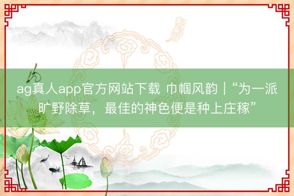 ag真人app官方网站下载 巾帼风韵|“为一派旷野除草,最佳的神色便是种上庄稼”