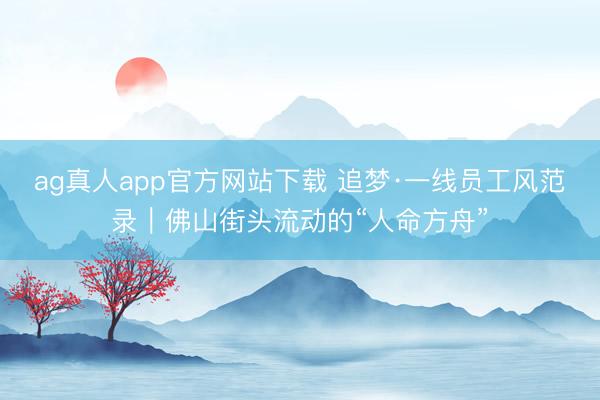 ag真人app官方网站下载 追梦·一线员工风范录｜佛山街头流动的“人命方舟”