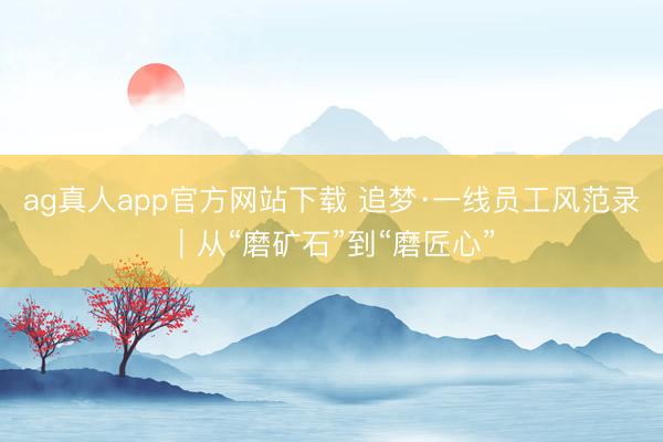 ag真人app官方网站下载 追梦·一线员工风范录｜从“磨矿石”到“磨匠心”