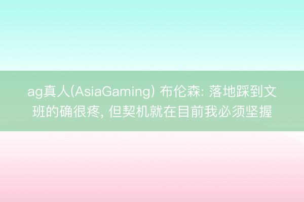 ag真人(AsiaGaming) 布伦森: 落地踩到文班的确很疼， 但契机就在目前我必须坚握